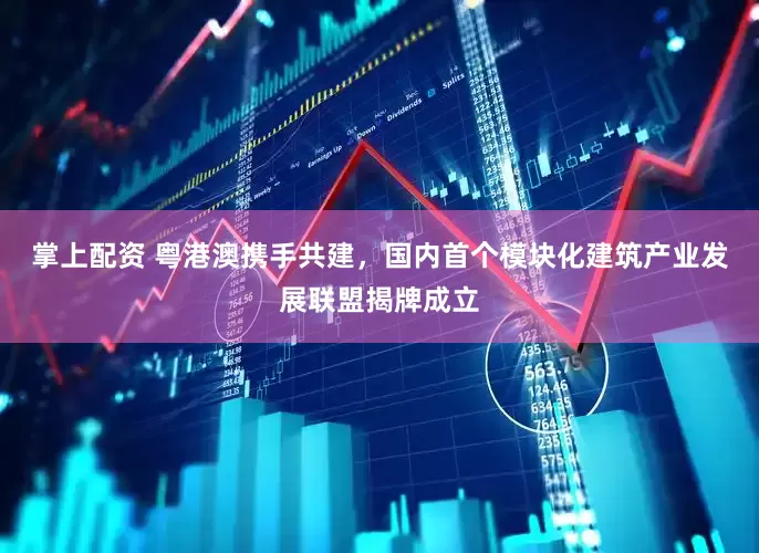 掌上配资 粤港澳携手共建，国内首个模块化建筑产业发展联盟揭牌成立