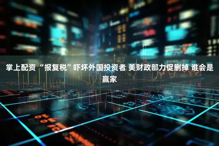掌上配资 “报复税”吓坏外国投资者 美财政部力促删掉 谁会是赢家