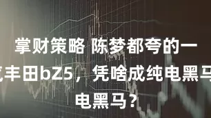 掌财策略 陈梦都夸的一汽丰田bZ5，凭啥成纯电黑马？